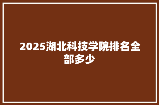 2025湖北科技学院排名全部多少 报告写作