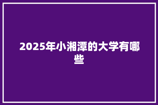 2025年小湘潭的大学有哪些 写作社区