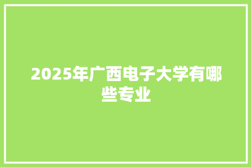 2025年广西电子大学有哪些专业 写作技巧