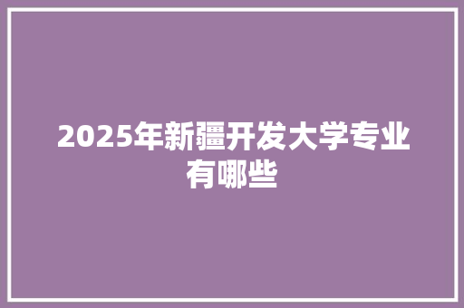 2025年新疆开发大学专业有哪些 范文赏析