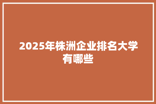 2025年株洲企业排名大学有哪些 商业文案