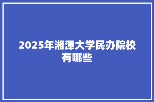 2025年湘潭大学民办院校有哪些 报告写作