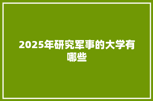 2025年研究军事的大学有哪些 写作技巧