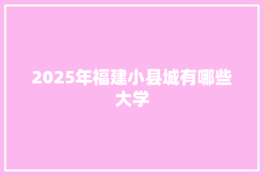 2025年福建小县城有哪些大学 简历模板