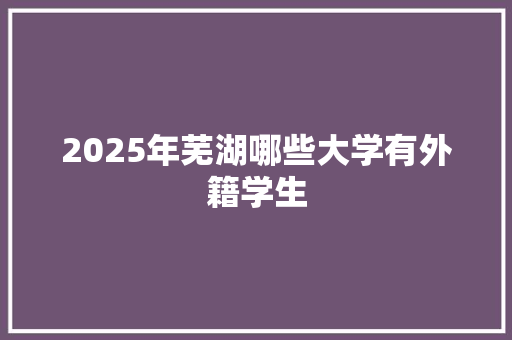 2025年芜湖哪些大学有外籍学生