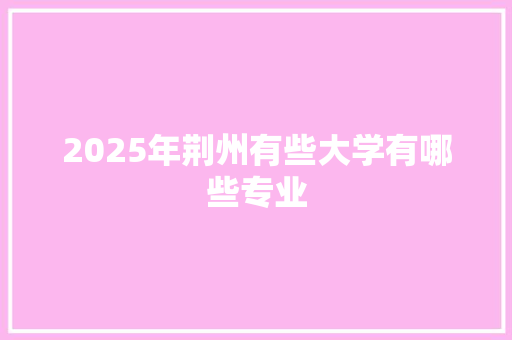 2025年荆州有些大学有哪些专业 商业文案