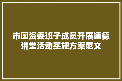 市国资委班子成员开展道德讲堂活动实施方案范文 写作技巧