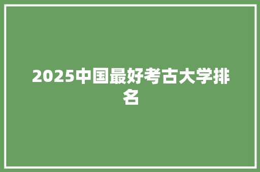 2025中国最好考古大学排名 报告写作
