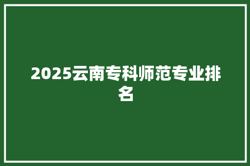 2025云南专科师范专业排名