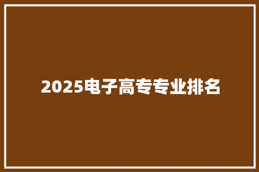 2025电子高专专业排名 范文赏析