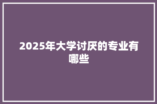 2025年大学讨厌的专业有哪些