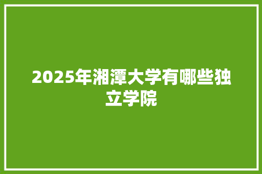 2025年湘潭大学有哪些独立学院