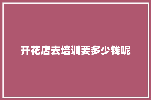 开花店去培训要多少钱呢