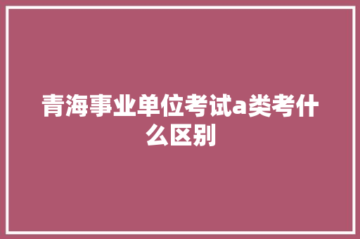 青海事业单位考试a类考什么区别