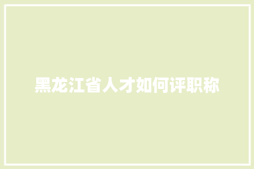 黑龙江省人才如何评职称