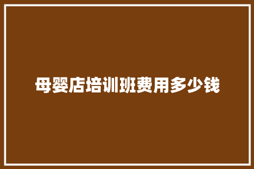 母婴店培训班费用多少钱