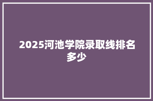 2025河池学院录取线排名多少