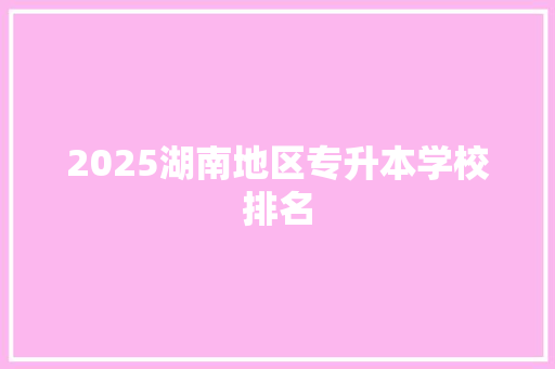 2025湖南地区专升本学校排名