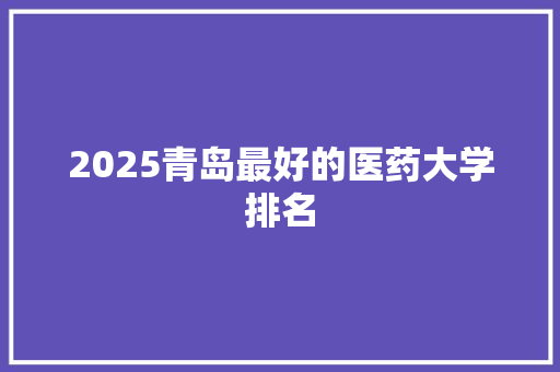 2025青岛最好的医药大学排名 商业文案