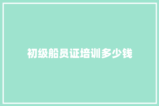 初级船员证培训多少钱 商业文案