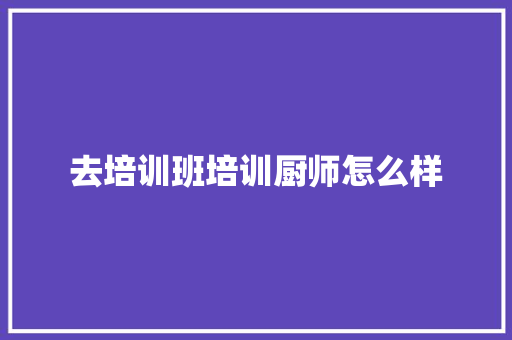 去培训班培训厨师怎么样