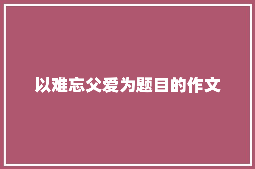 以难忘父爱为题目的作文