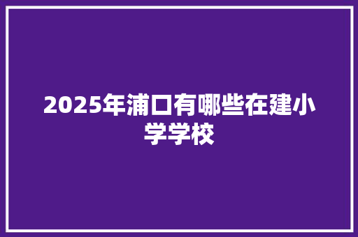 2025年浦口有哪些在建小学学校