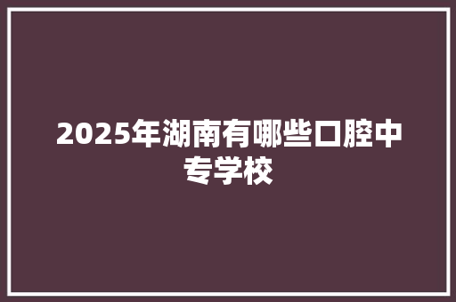 2025年湖南有哪些口腔中专学校 写作素材
