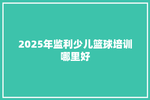 2025年监利少儿篮球培训哪里好