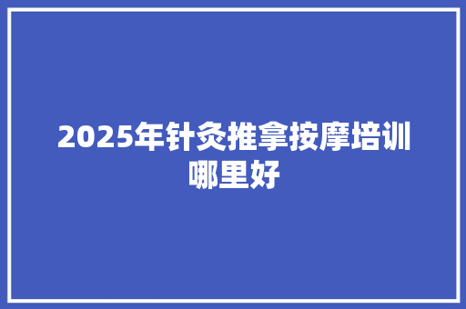 2025年针灸推拿按摩培训哪里好