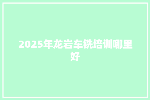 2025年龙岩车铣培训哪里好 商业文案