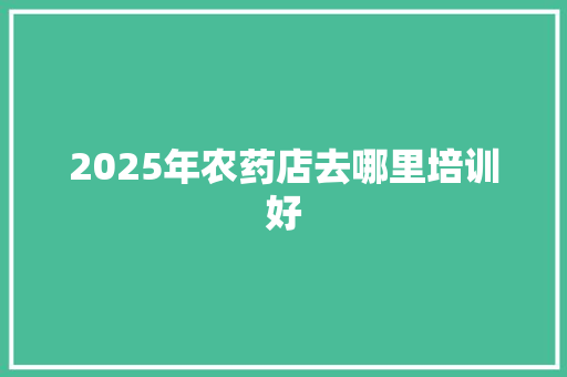 2025年农药店去哪里培训好