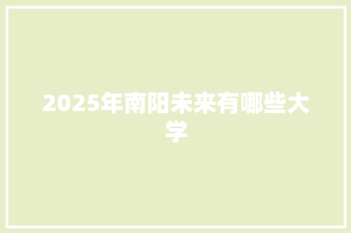 2025年南阳未来有哪些大学