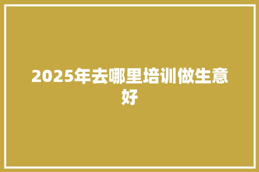 2025年去哪里培训做生意好