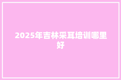 2025年吉林采耳培训哪里好