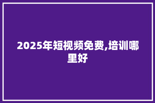 2025年短视频免费,培训哪里好