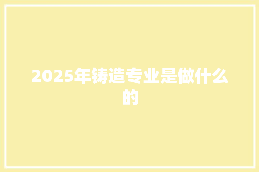 2025年铸造专业是做什么的