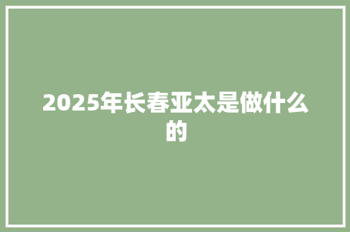 2025年长春亚太是做什么的