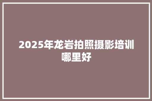 2025年龙岩拍照摄影培训哪里好