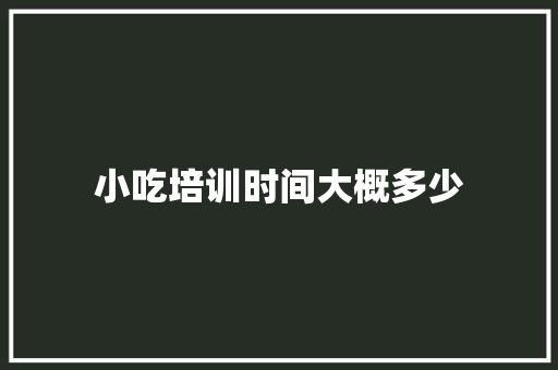 小吃培训时间大概多少