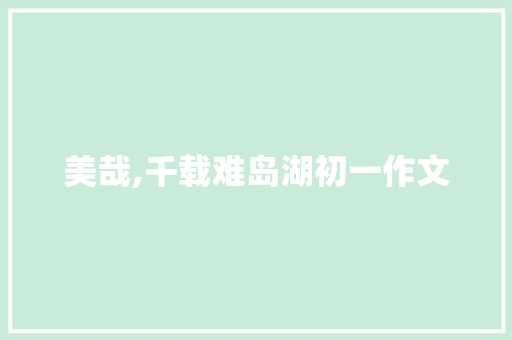 美哉,千载难岛湖初一作文 商业文案