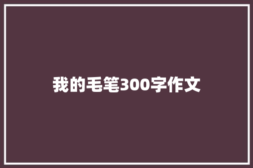 我的毛笔300字作文 写作技巧