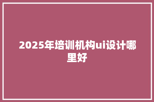 2025年培训机构ui设计哪里好