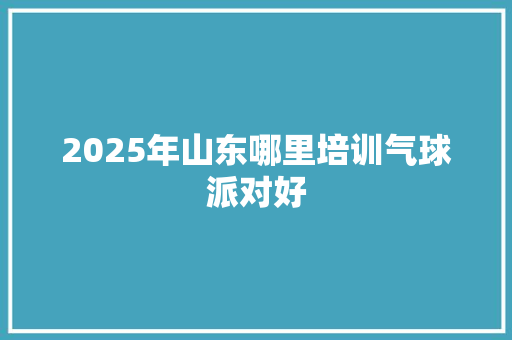 2025年山东哪里培训气球派对好