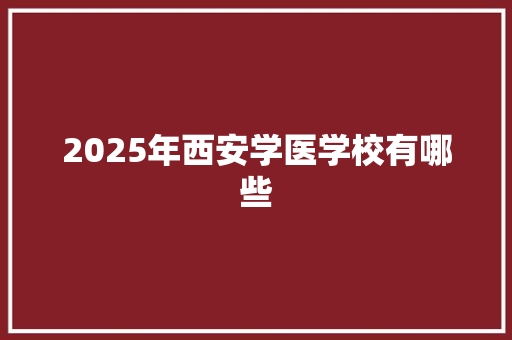 2025年西安学医学校有哪些