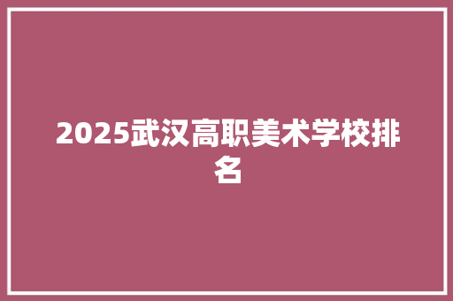 2025武汉高职美术学校排名 范文赏析