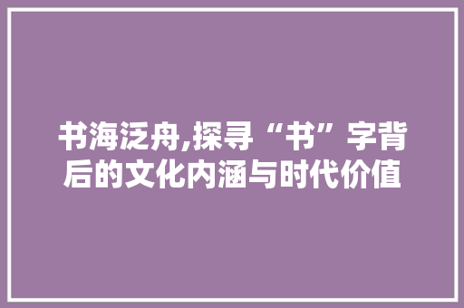书海泛舟,探寻“书”字背后的文化内涵与时代价值