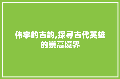 伟字的古韵,探寻古代英雄的崇高境界