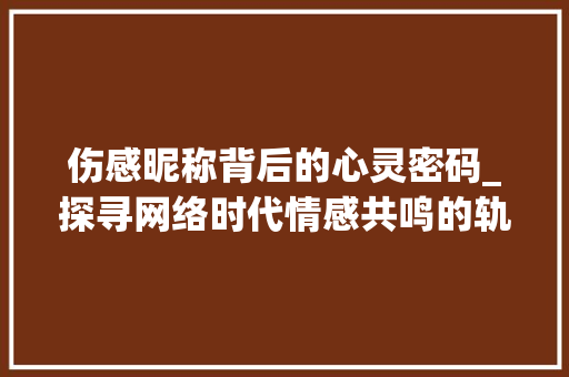 伤感昵称背后的心灵密码_探寻网络时代情感共鸣的轨迹