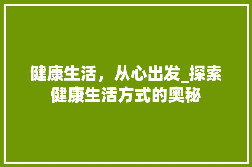 健康生活，从心出发_探索健康生活方式的奥秘 写作技巧